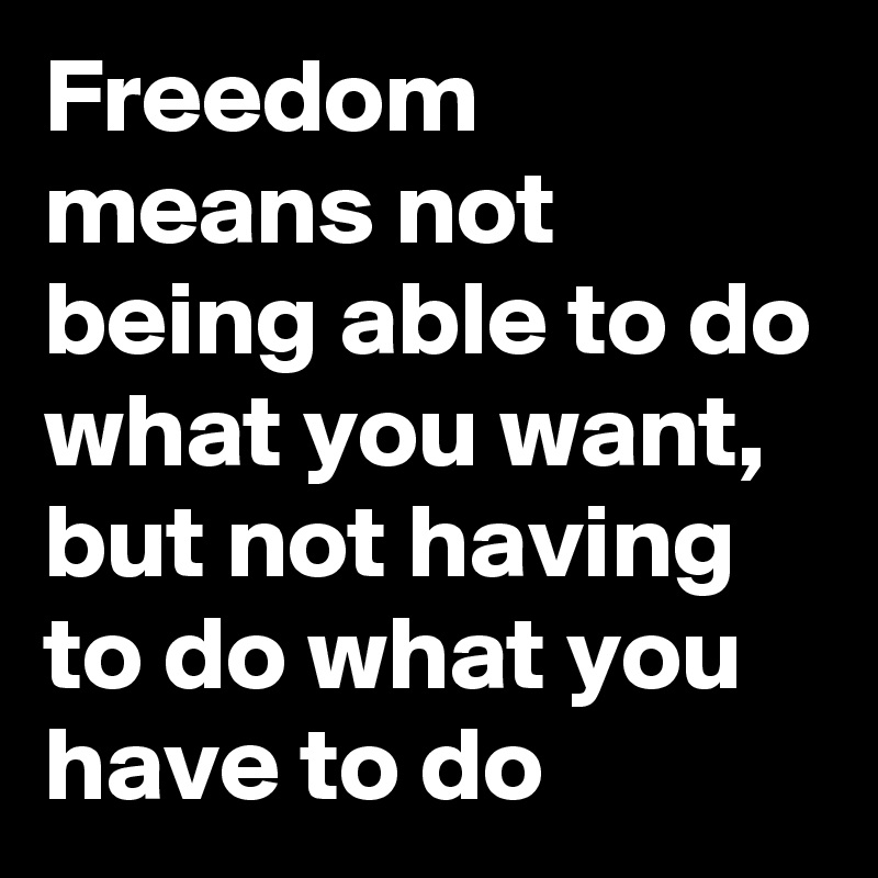 Freedom means not being able to do what you want, but not having to do what you have to do
