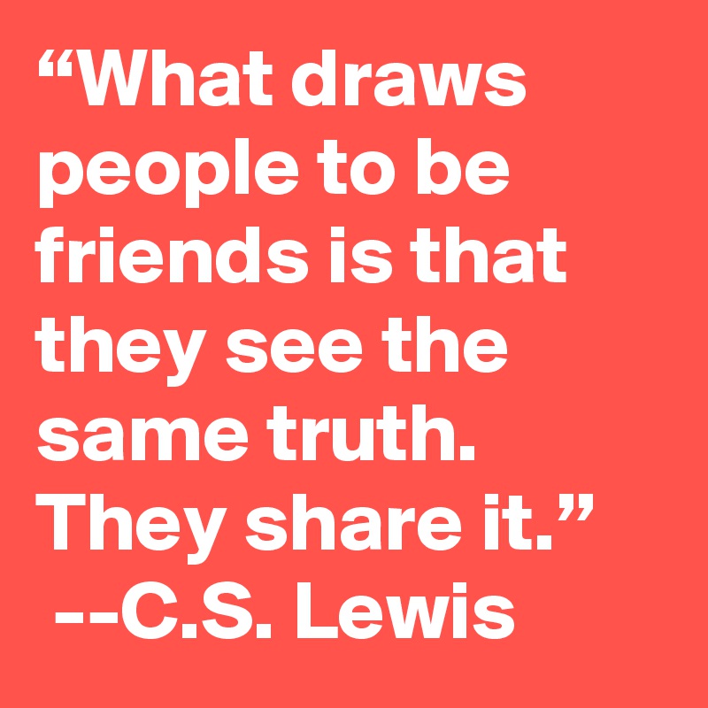 “What draws people to be friends is that they see the same truth. They share it.”
 --C.S. Lewis 