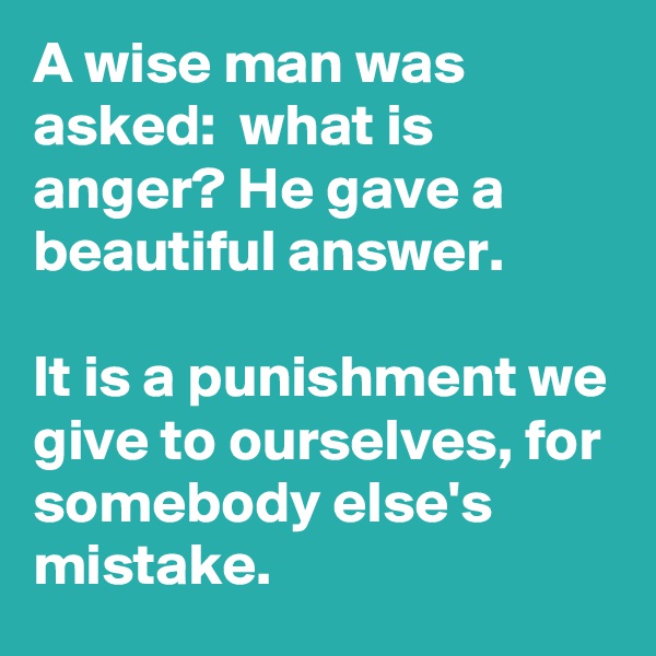 A wise man was asked:  what is anger? He gave a beautiful answer. 

It is a punishment we give to ourselves, for somebody else's mistake.