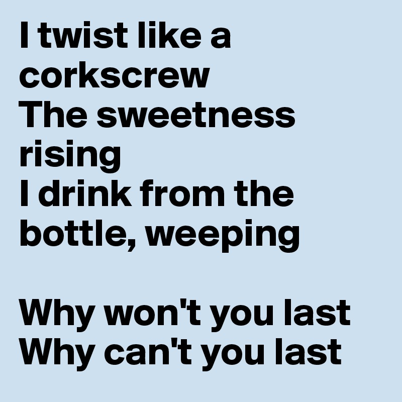 I twist like a corkscrew
The sweetness rising
I drink from the bottle, weeping 

Why won't you last             Why can't you last