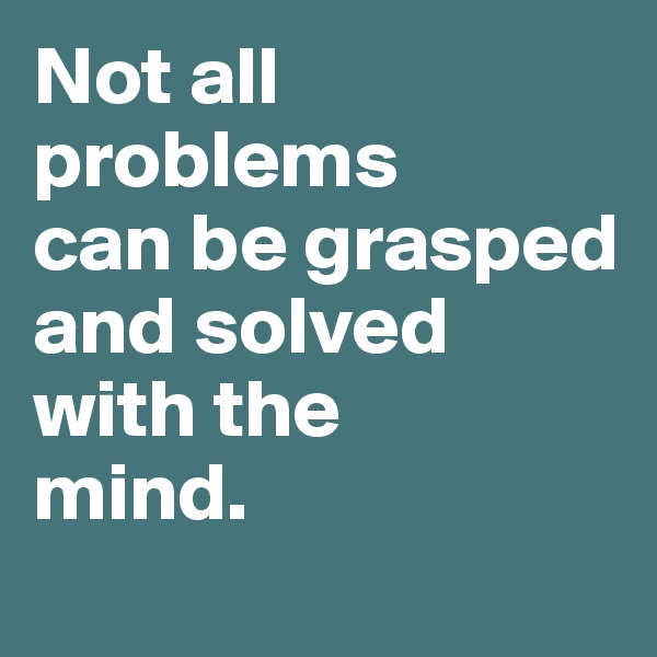 Not all 
problems 
can be grasped and solved with the 
mind. 
