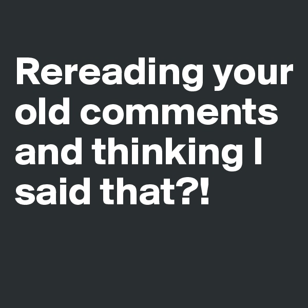
Rereading your old comments and thinking I said that?!
