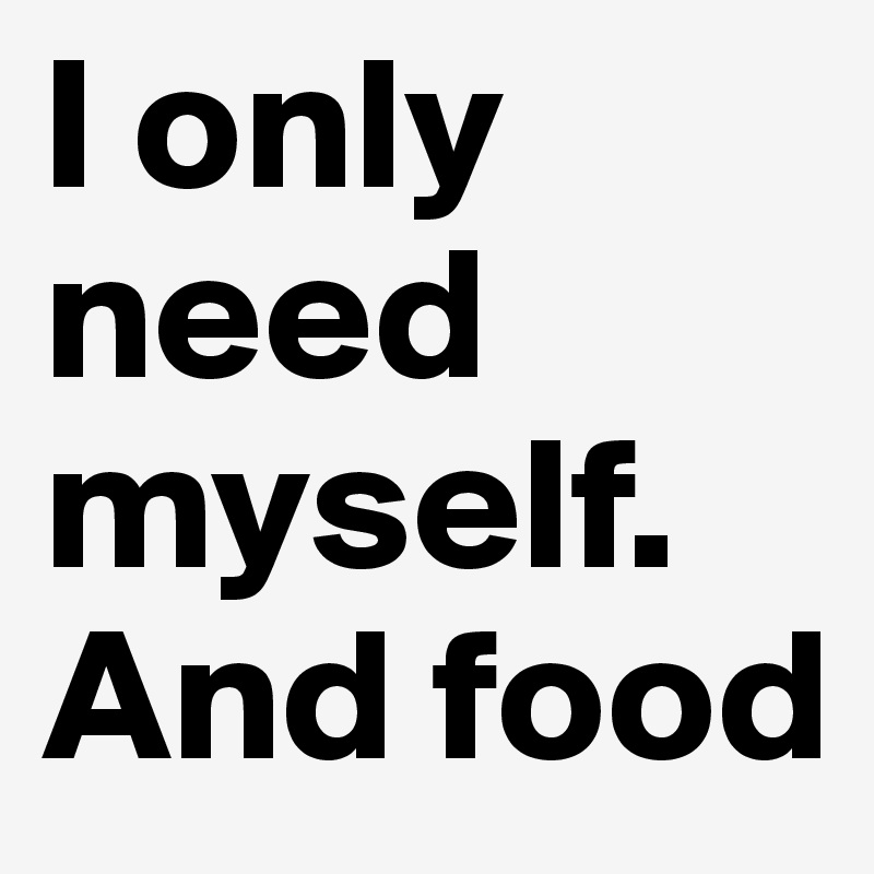 I only need myself. And food 