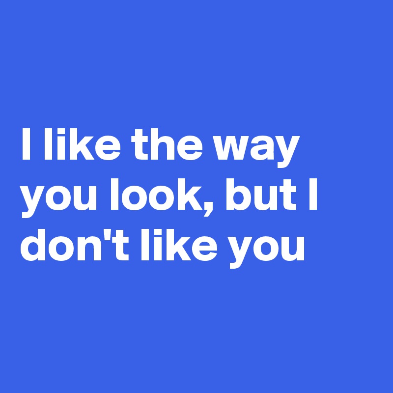 

I like the way you look, but I don't like you

