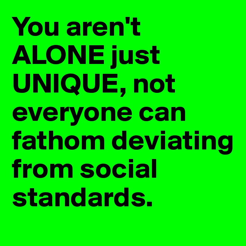 You aren't ALONE just UNIQUE, not everyone can fathom deviating from social standards.