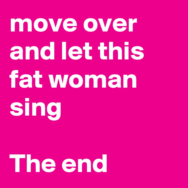 move over and let this fat woman sing 
 
The end 