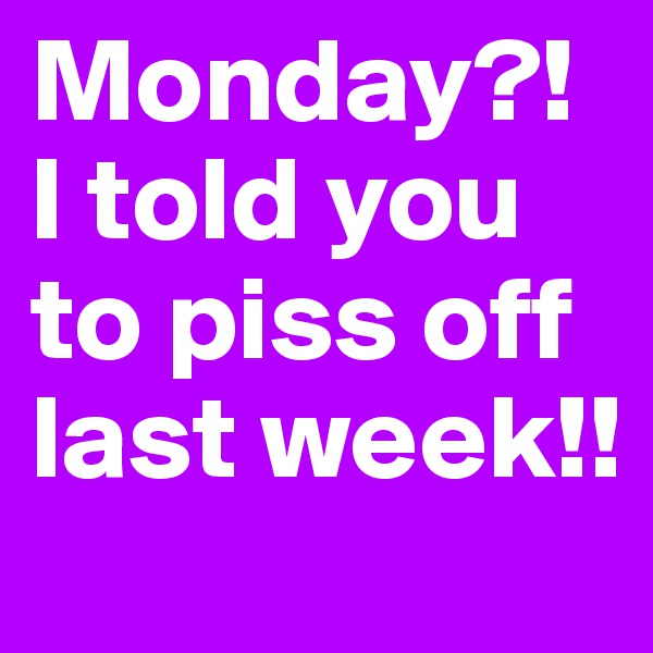 Monday?!  I told you to piss off last week!!