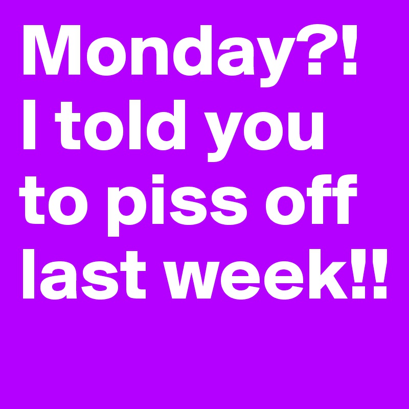Monday?!  I told you to piss off last week!!