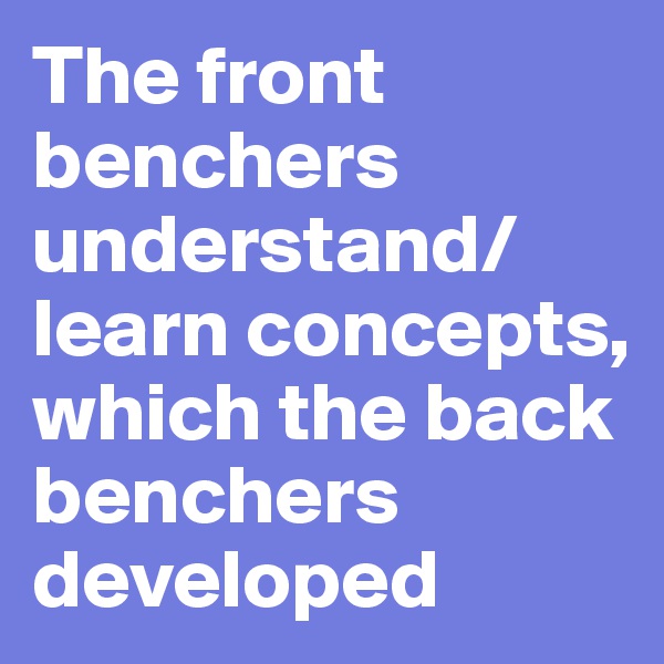 The front benchers understand/learn concepts, which the back benchers developed