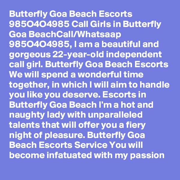 Butterfly Goa Beach Escorts 985O4O4985 Call Girls in Butterfly Goa BeachCall/Whatsaap  985O4O4985, I am a beautiful and gorgeous 22-year-old independent call girl. Butterfly Goa Beach Escorts We will spend a wonderful time together, in which I will aim to handle you like you deserve. Escorts in Butterfly Goa Beach I'm a hot and naughty lady with unparalleled talents that will offer you a fiery night of pleasure. Butterfly Goa Beach Escorts Service You will become infatuated with my passion