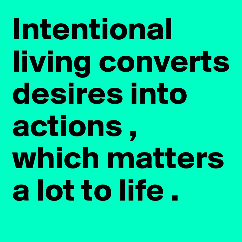 Intentional living converts desires into actions , which matters a lot to life .