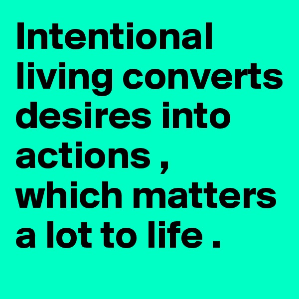 Intentional living converts desires into actions , which matters a lot to life .