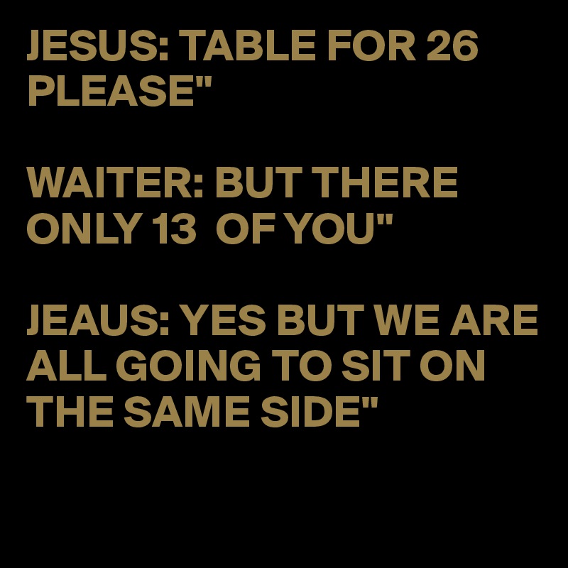 JESUS: TABLE FOR 26 PLEASE"

WAITER: BUT THERE ONLY 13  OF YOU"

JEAUS: YES BUT WE ARE ALL GOING TO SIT ON THE SAME SIDE"

