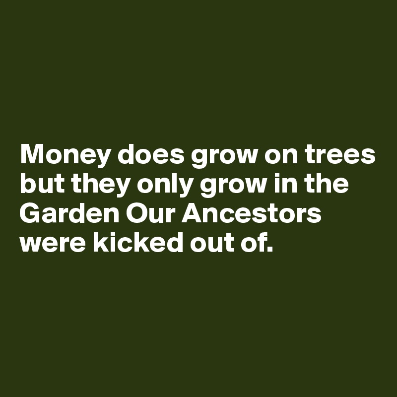 



Money does grow on trees but they only grow in the Garden Our Ancestors were kicked out of. 


