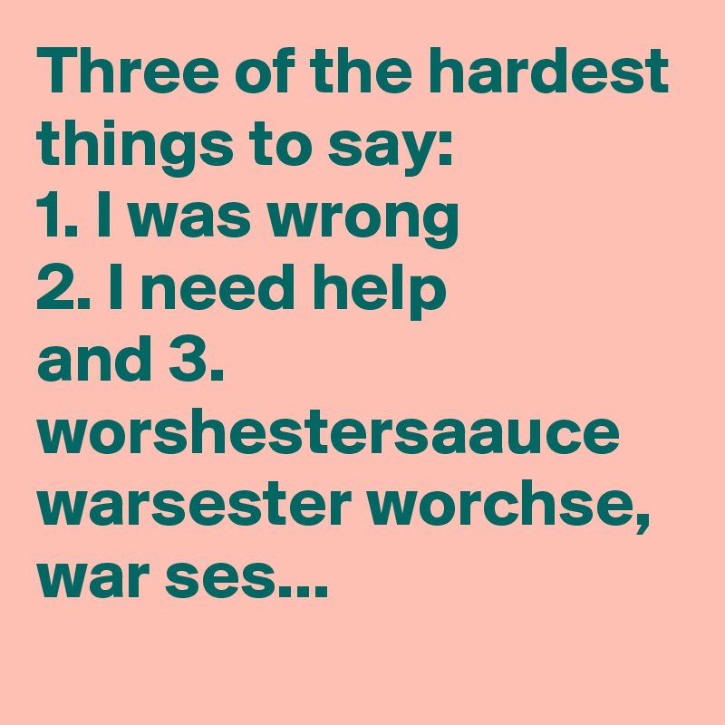 Three of the hardest things to say:
1. I was wrong
2. I need help
and 3.
worshestersaauce
warsester worchse, war ses... 