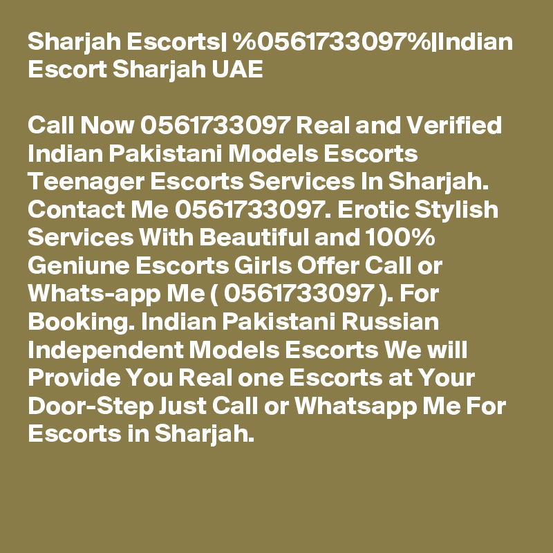 Sharjah Escorts| %0561733097%|Indian Escort Sharjah UAE

Call Now 0561733097 Real and Verified Indian Pakistani Models Escorts Teenager Escorts Services In Sharjah. Contact Me 0561733097. Erotic Stylish Services With Beautiful and 100% Geniune Escorts Girls Offer Call or Whats-app Me ( 0561733097 ). For Booking. Indian Pakistani Russian Independent Models Escorts We will Provide You Real one Escorts at Your Door-Step Just Call or Whatsapp Me For Escorts in Sharjah.

