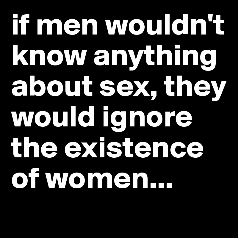 if men wouldn't know anything about sex, they would ignore the existence of women...