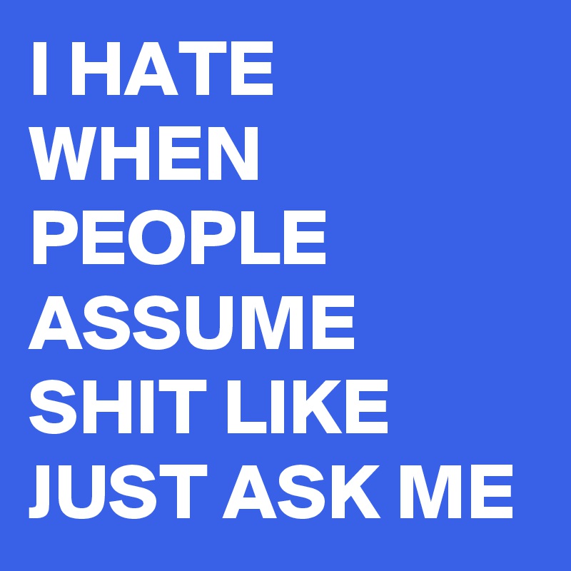 I HATE WHEN PEOPLE ASSUME SHIT LIKE JUST ASK ME