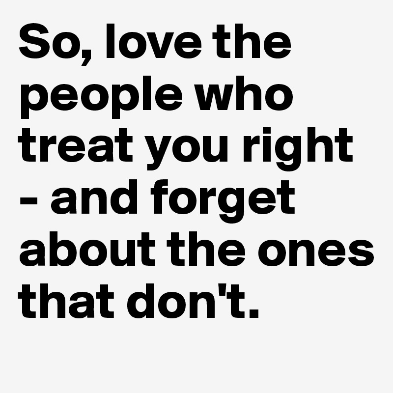 So, love the people who treat you right - and forget about the ones that don't.