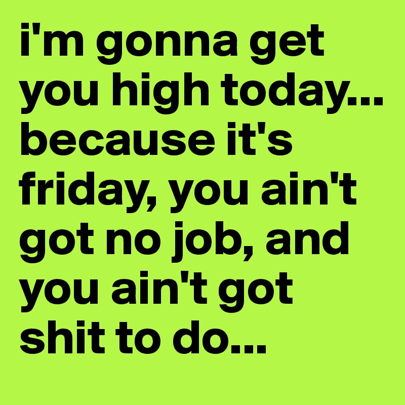 i'm gonna get you high today... because it's friday, you ain't got no job, and you ain't got shit to do...