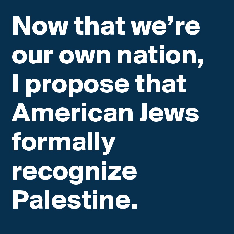 Now that we’re our own nation, I propose that American Jews formally recognize Palestine.