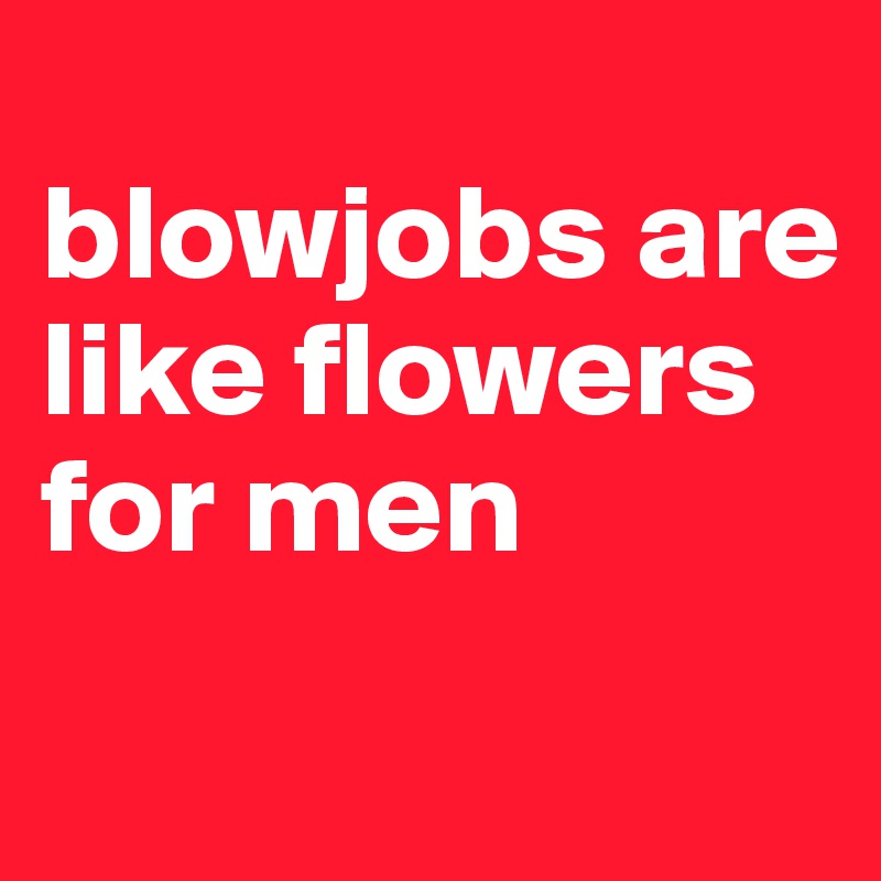 
blowjobs are like flowers for men
