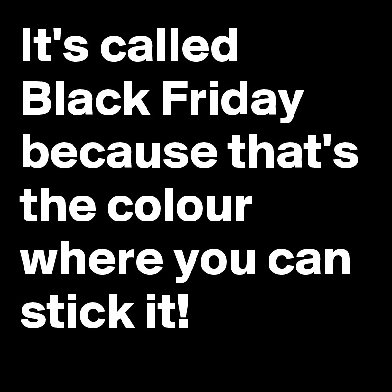 It's called Black Friday because that's the colour where you can stick it!