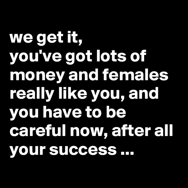
we get it,
you've got lots of money and females really like you, and you have to be careful now, after all your success ...
