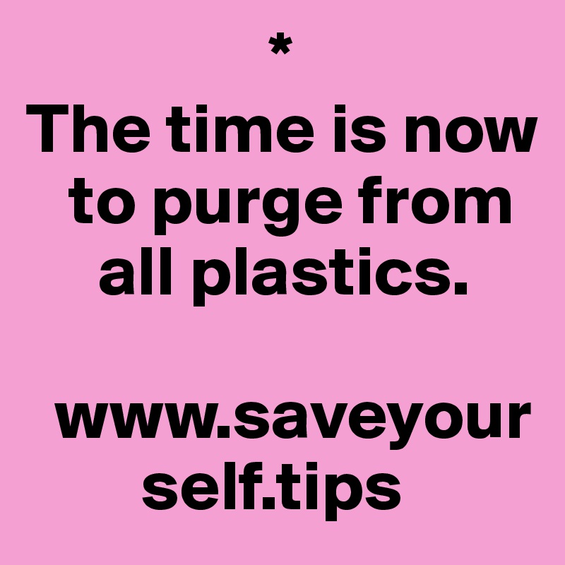                  *
The time is now   
   to purge from 
     all plastics.

  www.saveyour
        self.tips