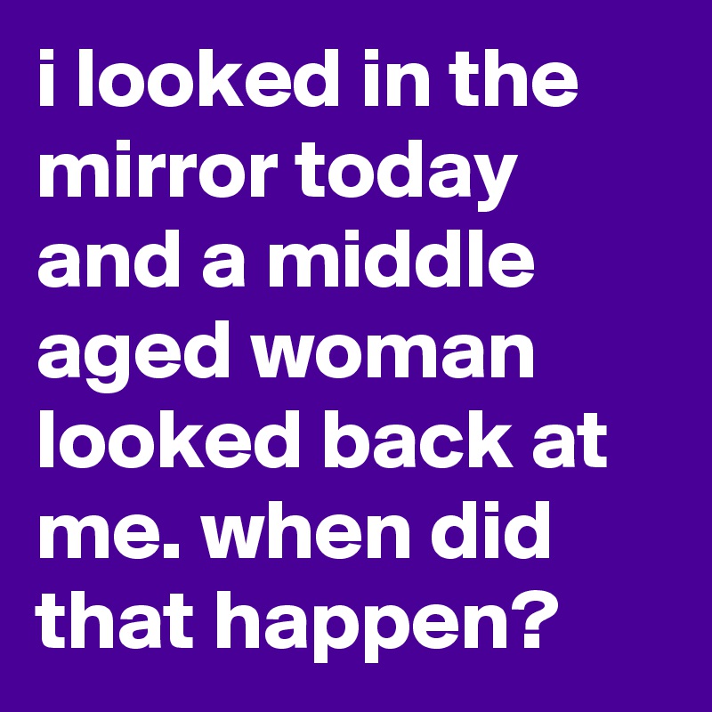 i looked in the mirror today and a middle aged woman looked back at me. when did that happen? 