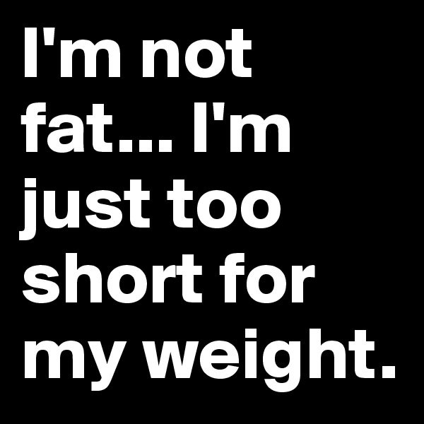I'm not fat... I'm just too short for my weight.