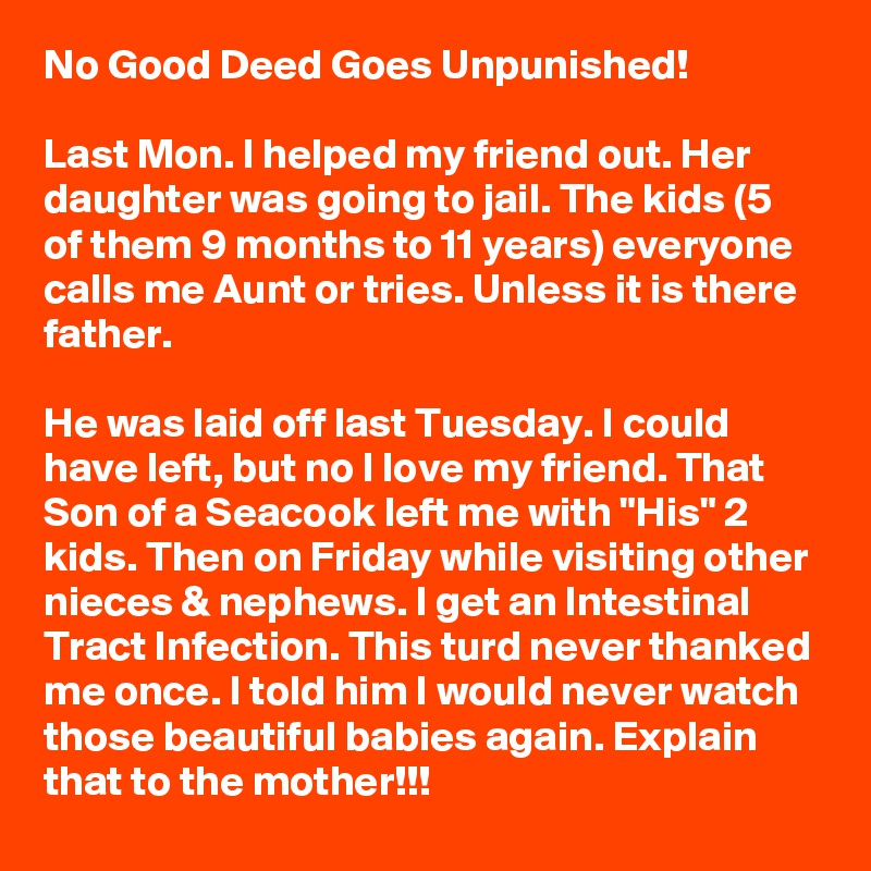 No Good Deed Goes Unpunished!

Last Mon. I helped my friend out. Her daughter was going to jail. The kids (5 of them 9 months to 11 years) everyone calls me Aunt or tries. Unless it is there father.

He was laid off last Tuesday. I could have left, but no I love my friend. That Son of a Seacook left me with "His" 2 kids. Then on Friday while visiting other nieces & nephews. I get an Intestinal Tract Infection. This turd never thanked me once. I told him I would never watch those beautiful babies again. Explain that to the mother!!!