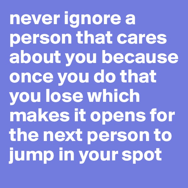 never ignore a person that cares about you because once you do that you lose which makes it opens for the next person to jump in your spot