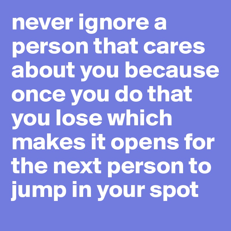 never ignore a person that cares about you because once you do that you lose which makes it opens for the next person to jump in your spot