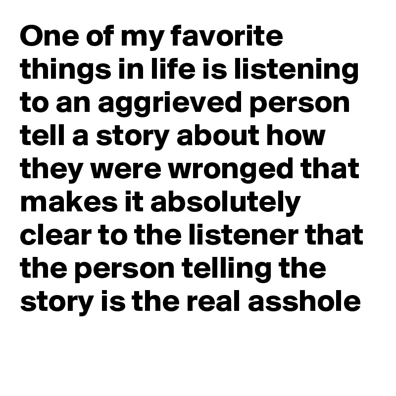 One of my favorite things in life is listening to an aggrieved person tell a story about how they were wronged that makes it absolutely clear to the listener that the person telling the story is the real asshole