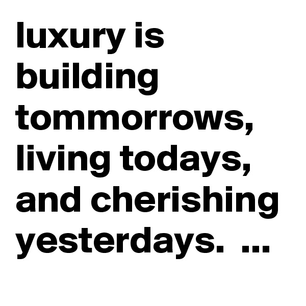 luxury is building tommorrows, living todays, and cherishing yesterdays.  ...