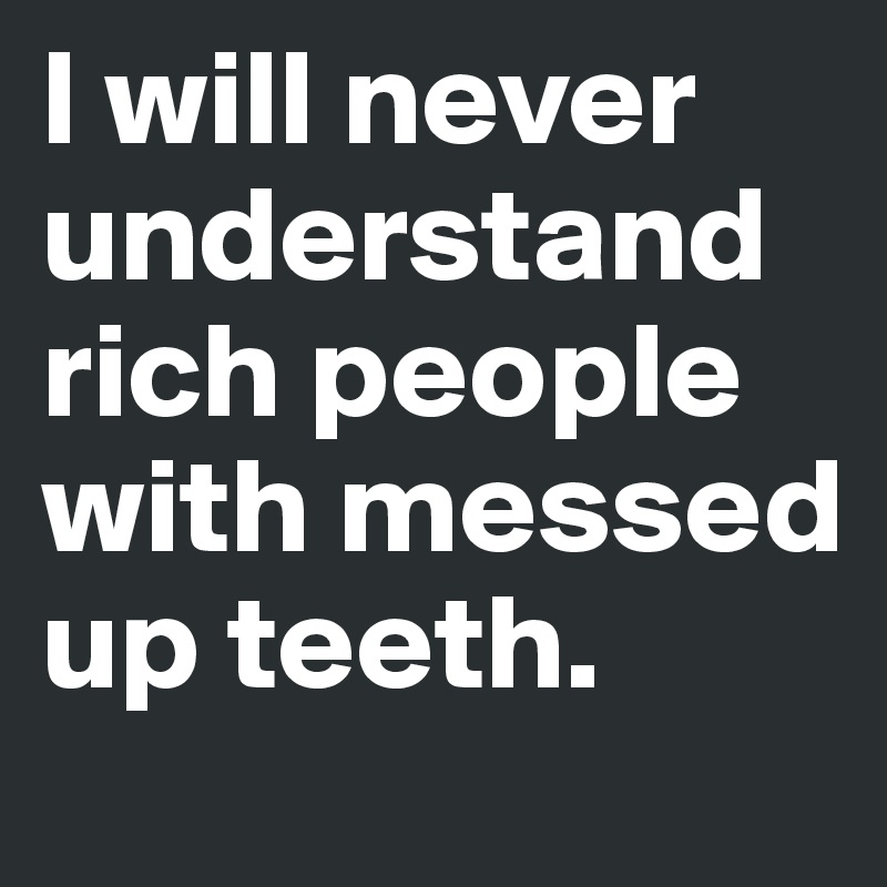 l will never understand rich people with messed up teeth.