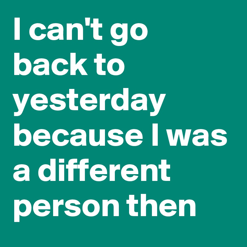 I can't go back to yesterday because I was a different person then