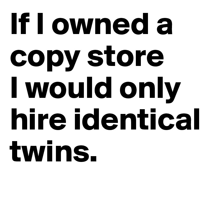 If I owned a copy store
I would only hire identical twins.