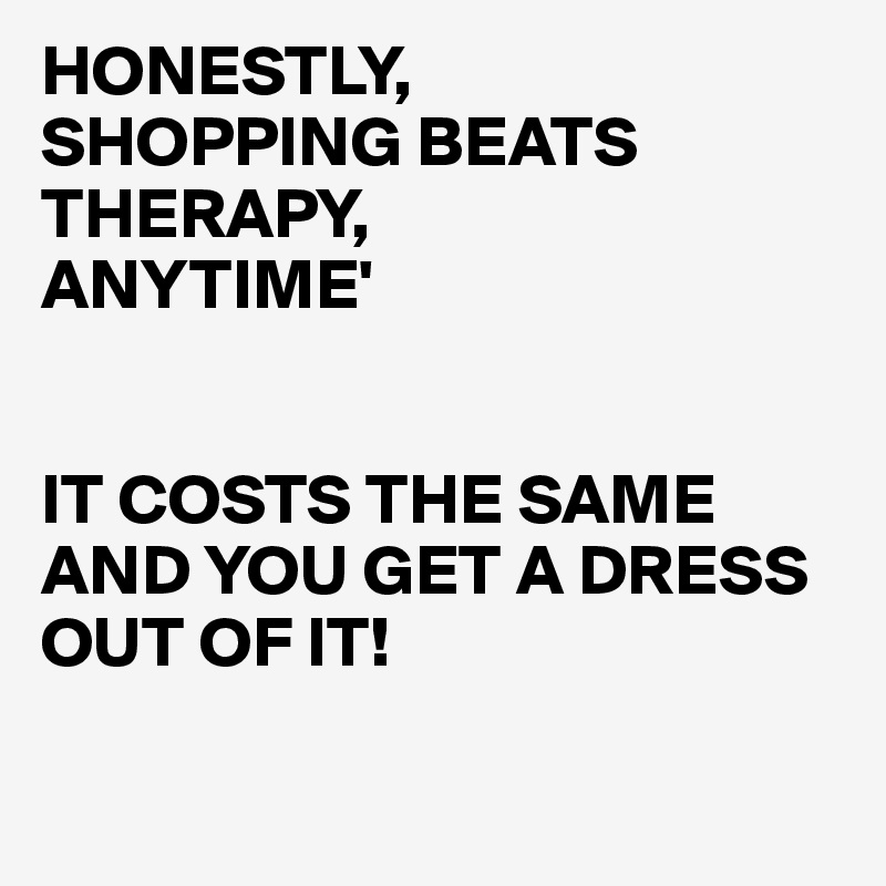 HONESTLY,
SHOPPING BEATS THERAPY,
ANYTIME'


IT COSTS THE SAME AND YOU GET A DRESS OUT OF IT!

