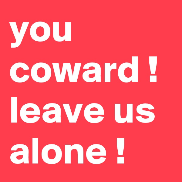 you coward ! leave us alone !