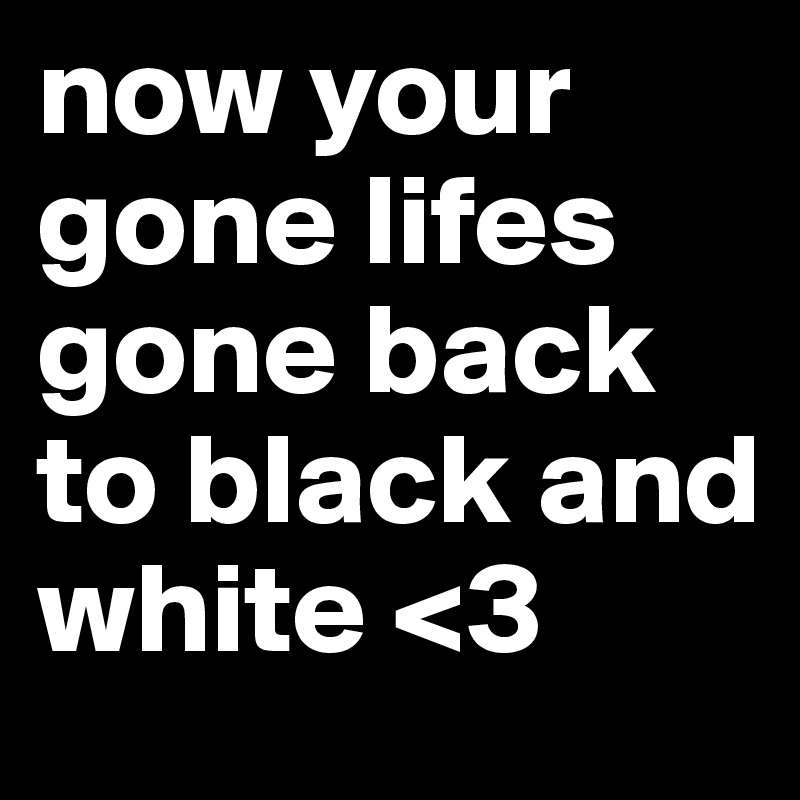 now your gone lifes gone back to black and white <3
