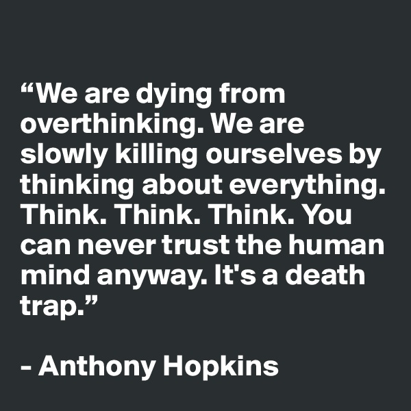 

“We are dying from overthinking. We are slowly killing ourselves by thinking about everything. Think. Think. Think. You can never trust the human mind anyway. It's a death trap.”

- Anthony Hopkins