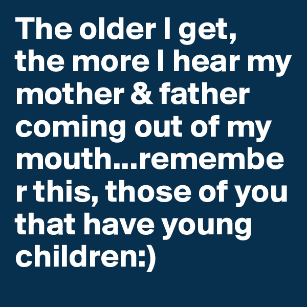 The older I get, the more I hear my mother & father coming out of my mouth...remember this, those of you that have young children:)