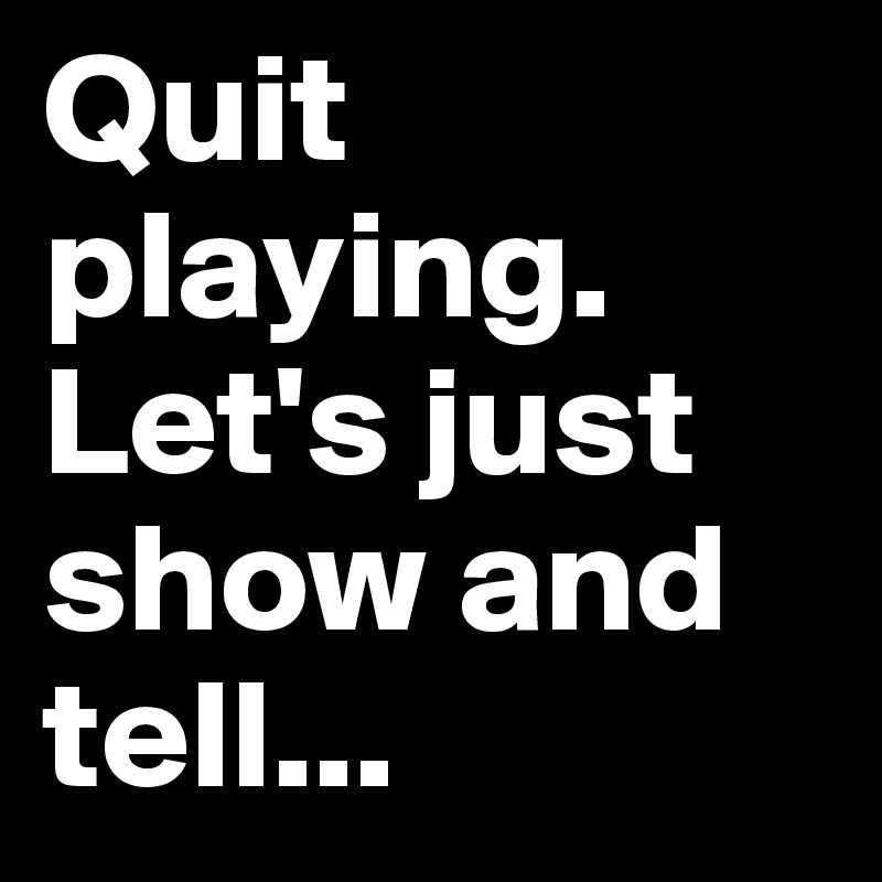 Quit playing. Let's just
show and tell...