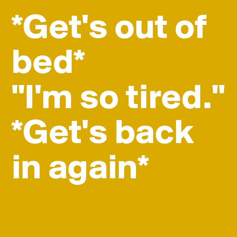 *Get's out of bed*
"I'm so tired."
*Get's back in again*