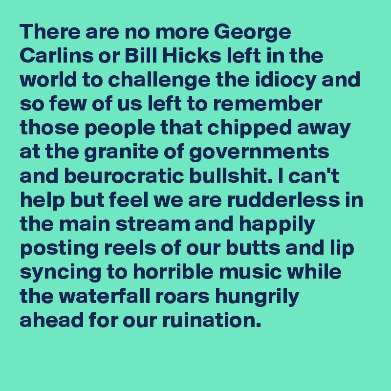 There are no more George Carlins or Bill Hicks left in the world to challenge the idiocy and so few of us left to remember those people that chipped away at the granite of governments and beurocratic bullshit. I can't help but feel we are rudderless in the main stream and happily posting reels of our butts and lip syncing to horrible music while the waterfall roars hungrily ahead for our ruination. 