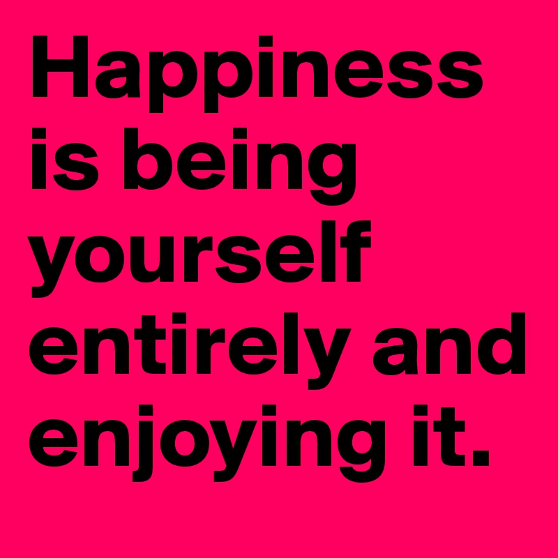 Happiness is being yourself entirely and enjoying it.