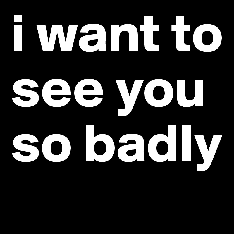 i want to see you so badly