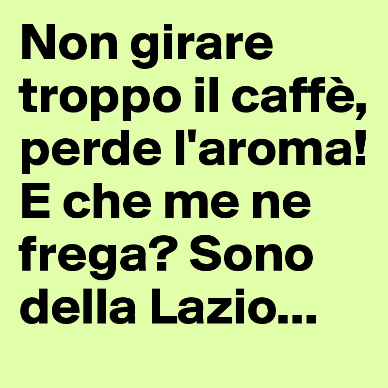 Non girare troppo il caffè, perde l'aroma!
E che me ne frega? Sono della Lazio...